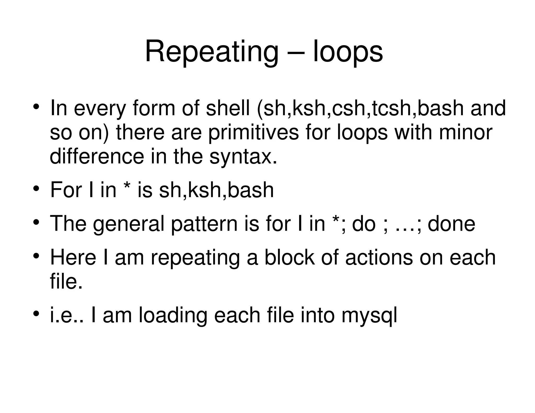 Repeating – loops
In every form of shell (sh,ksh,csh,tcsh,bash and
so on) there are primitives for loops with minor
difference in the syntax.
For I in * is sh,ksh,bash
The general pattern is for I in *; do ; …; done
Here I am repeating a block of actions on each
file.
i.e.. I am loading each file into mysql
 