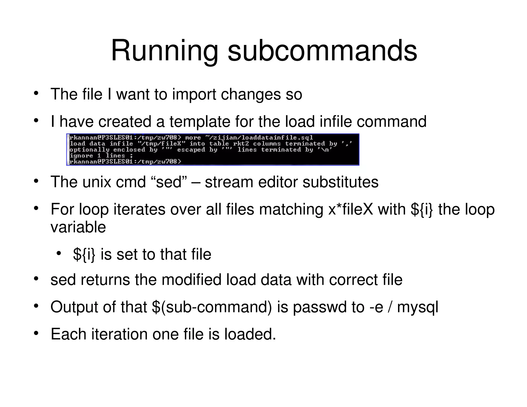 The file I want to import changes so
I have created a template for the load infile command
The unix cmd “sed” – stream editor substitutes
For loop iterates over all files matching x*fileX with ${i} the loop
variable
${i} is set to that file
sed returns the modified load data with correct file
Output of that $(sub-command) is passwd to -e / mysql
Each iteration one file is loaded.
Running subcommands
 