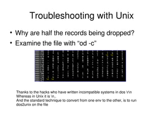 Troubleshooting with Unix
Why are half the records being dropped?
Examine the file with “od -c”
Thanks to the hacks who have written incompatible systems in dos rn
Whereas in Unix it is n..
And the standard technique to convert from one env to the other, is to run
dos2unix on the file
 