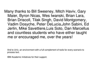 Many thanks to Bill Sweeney, Mitch Haviv, Gary
Maier, Byron Nicas, Wes Iwanski, Brian Lara,
Brian Driscoll, Tilak Singh, David Montgomery,
Vadim Dosyche, Peter DeLucia,John Sabini, Ed
Jerlin, Mike Savettiere,Luis Soto, Dan Marcellus
and countless students who have either taught
me or encouraged me, over the years!
And to Unix, an environment with a full complement of tools for every scenario to
process text.
IBM Academic Initiatives for their support.
 