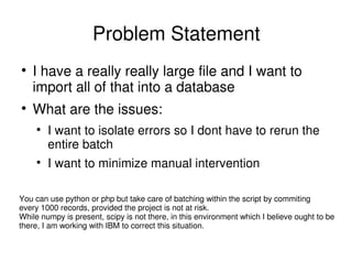 Problem Statement
I have a really really large file and I want to
import all of that into a database
What are the issues:
I want to isolate errors so I dont have to rerun the
entire batch
I want to minimize manual intervention
You can use python or php but take care of batching within the script by commiting
every 1000 records, provided the project is not at risk.
While numpy is present, scipy is not there, in this environment which I believe ought to be
there, I am working with IBM to correct this situation.
 