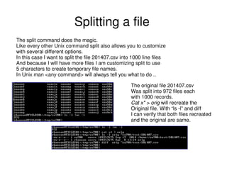 Splitting a file
The split command does the magic.
Like every other Unix command split also allows you to customize
with several different options.
In this case I want to split the file 201407.csv into 1000 line files
And because I will have more files I am customizing split to use
5 characters to create temporary file names.
In Unix man <any command> will always tell you what to do ..
The original file 201407.csv
Was split into 972 files each
with 1000 records.
Cat x* > orig will recreate the
Original file. With “ls -l” and diff
I can verify that both files recreated
and the original are same.
 