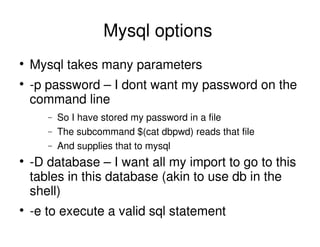 Mysql options
Mysql takes many parameters
-p password – I dont want my password on the
command line
− So I have stored my password in a file
− The subcommand $(cat dbpwd) reads that file
− And supplies that to mysql
-D database – I want all my import to go to this
tables in this database (akin to use db in the
shell)
-e to execute a valid sql statement
 