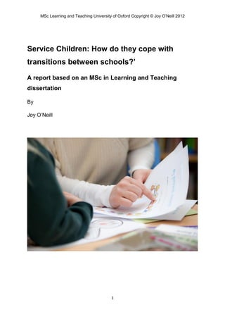 MSc Learning and Teaching University of Oxford Copyright © Joy O’Neill 2012




Service Children: How do they cope with
transitions between schools?’

A report based on an MSc in Learning and Teaching
dissertation

By

Joy O’Neill




                                         1
 