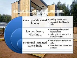JOYOUS PRE FABRICATED STRUCTURE
SERVICE
cheap prefabricated
homes
low cost luxury
villas India
structural insulated
panels India
• roofing sheets India
• Insulated Roof Panels
India
• low cost prefabricated
houses India
• India quick construction
of luxury villas
• Prefabricated Structures
India
• Pre Fabricated structures
in India
 