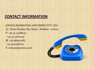 CONTACT INFORMATION
JOYOUS MARKETING AND IMPEX PVT. LTD.
7C, Kiran Shankar Roy Road. | Kolkata - 700001
P: +91 33 22488140
: +91 33 22622219
M: +91 9830171187
: +91 9204782217
E: contact@joyous.co.in
 