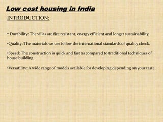 Low cost housing in India
INTRODUCTION:
• Durability: The villas are fire resistant, energy efficient and longer sustainability.
•Quality: The materials we use follow the international standards of quality check.
•Speed: The construction is quick and fast as compared to traditional techniques of
house building
•Versatility: A wide range of models available for developing depending on your taste.
 