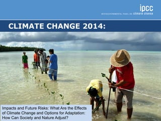 CLIMATE CHANGE 2014:
IMPACTS, ADAPTATION, AND VULNERABILITY
Impacts and Future Risks: What Are the Effects
of Climate Change and Options for Adaptation:
How Can Society and Nature Adjust?
 