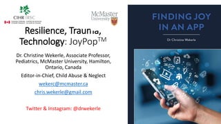 Resilience, Trauma,
Technology: JoyPopTM
Dr. Christine Wekerle, Associate Professor,
Pediatrics, McMaster University, Hamilton,
Ontario, Canada
Editor-in-Chief, Child Abuse & Neglect
wekerc@mcmaster.ca
chris.wekerle@gmail.com
Twitter & Instagram: @drwekerle
 