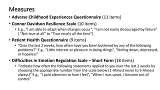 Measures
• Adverse Childhood Experiences Questionnaire (11 items)
• Connor Davidson Resilience Scale (10 items)
• E.g., “I am able to adapt when changes occur”, “I am not easily discouraged by failure”
( “Not true at all” to “True nearly all the time”)
• Patient Health Questionnaire (9 items)
• “Over the last 2 weeks, how often have you been bothered by any of the following
problems?” E.g., ”Little interest or pleasure in doing things”, “feeling down, depressed,
or hopeless”
• Difficulties in Emotion Regulation Scale – Short Form (18 items)
• “Indicate how often the following statements applied to you over the last 2 weeks by
choosing the appropriate number from the scale below (1-Almost never to 5-Almost
always)” E.g., “I paid attention to how I feel”, ”When I was upset, I became out of
control”
 