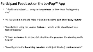 Participant Feedback on the JoyPopTM App
• “I feel like it helped . . . bring self-awareness to how I was feeling every
day”
• “As I’ve used it more and more it’s kind of become part of my daily routine”
• "I really liked using the journal feature… I would write about how I was
feeling that day”
• "If I was anxious or in or stressful situations the games or the drawing really
helped“
• "I could go into the breathing exercises and it just [kind of] reset my mood”
 