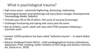 What is psychological trauma?
• High stress event – extremely frightening, distressing, maltreating
• Psychological burden (overwhelming) and injury (brain changes; Developmental
Traumatology Model, DeBellis)
• Threaten your life or life of others. Felt sense of security (Cummings)
• Challenges functioning and coping with stress post the event
• Not all children, youth, adults will react with PTSD symptoms following a
traumatic event
• Context: COVID pandemic has been called “collective trauma” – U-report Global
Survey
• Adverse Childhood Events (ACEs) – child autobiographical memory disturbance,
depression, PTSD, smoking, earlier initiation of illicit drugs and alcohol, insomnia
etc. (Zarse et al., 2019)
 