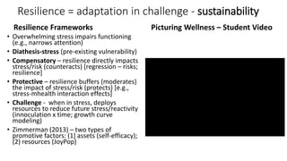 Resilience = adaptation in challenge - sustainability
Resilience Frameworks
• Overwhelming stress impairs functioning
(e.g., narrows attention)
• Diathesis-stress (pre-existing vulnerability)
• Compensatory – resilience directly impacts
stress/risk (counteracts) [regression – risks;
resilience]
• Protective – resilience buffers (moderates)
the impact of stress/risk (protects) [e.g.,
stress-mhealth interaction effects]
• Challenge - when in stress, deploys
resources to reduce future stress/reactivity
(innoculation x time; growth curve
modeling)
• Zimmerman (2013) – two types of
promotive factors: (1) assets (self-efficacy);
(2) resources (JoyPop)
Picturing Wellness – Student Video
 