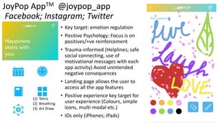 JoyPop AppTM @joypop_app
Facebook; Instagram; Twitter
• Key target: emotion regulation
• Positive Psychology: Focus is on
positives/+ve reinforcement
• Trauma-informed (Helplines; safe
social connecting, use of
motivational messages with each
app activity) Avoid unintended
negative consequences
• Landing page allows the user to
access all the app features
• Positive experience key target for
user experience (Colours, simple
icons, multi-modal etc.)
• iOs only (iPhones; iPads)
(1) Tetris
(2) Breathing
(3) Art Draw
 