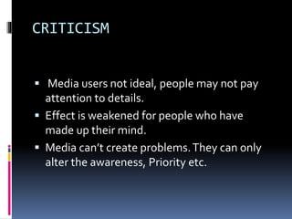 CRITICISM
 Media users not ideal, people may not pay
attention to details.
 Effect is weakened for people who have
made up their mind.
 Media can’t create problems.They can only
alter the awareness, Priority etc.
 