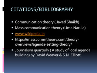 CITATIONS/BIBLIOGRAPHY
 Communication theory ( Javed Shaikh)
 Mass communication theory (Uma Narula)
 www.wikipedia.in
 https://masscommtheory.com/theory-
overviews/agenda-setting-theory/
 Journalism quarterly ( A study of local agenda
building) by David Weaver & S.N. Elliott
 
