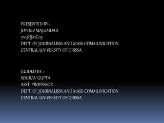 PRESENTED BY:-
JOYDEV MAJUMDAR
1703DJMC05
DEPT. OF JOURNALISM AND MASS COMMUNICATION
CENTRAL UNIVERSITY OF ORISSA
GUIDED BY :-
SOURAV GUPTA
ASST. PROFESSOR
DEPT. OF JOURNALISM AND MASS COMMUNICATION
CENTRAL UNIVERSITY OF ORISSA
 