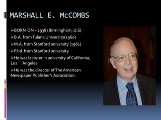 MARSHALL E. McCOMBS
BORN ON – 1938 (Birmingham, U.S)
B.A. fromTulane University(1960)
M.A. from Stanford university (1961)
P.hd from Stanford university
He was lecturer in university of California,
Los Angeles
He was the director ofThe American
Newspaper Publisher’s Association.
 