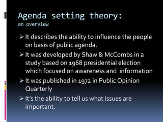 Agenda setting theory:
an overview
 It describes the ability to influence the people
on basis of public agenda.
 It was developed by Shaw & McCombs in a
study based on 1968 presidential election
which focused on awareness and information
 It was published in 1972 in Public Opinion
Quarterly
 It’s the ability to tell us what issues are
important.
 