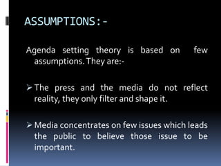ASSUMPTIONS:-
Agenda setting theory is based on few
assumptions.They are:-
 The press and the media do not reflect
reality, they only filter and shape it.
 Media concentrates on few issues which leads
the public to believe those issue to be
important.
 