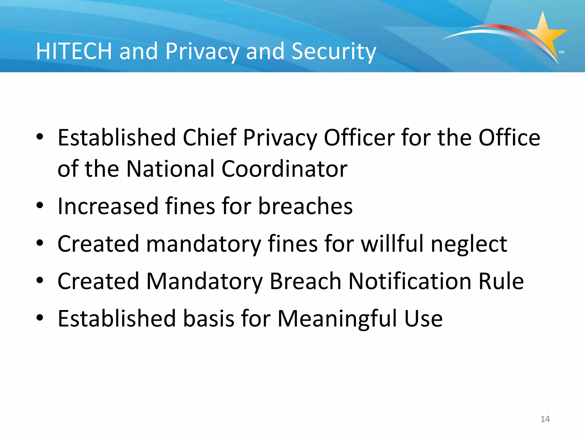 HITECH and Privacy and Security


• Established Chief Privacy Officer for the Office
  of the National Coordinator
• Increased fines for breaches
• Created mandatory fines for willful neglect
• Created Mandatory Breach Notification Rule
• Established basis for Meaningful Use


                                                 14
 