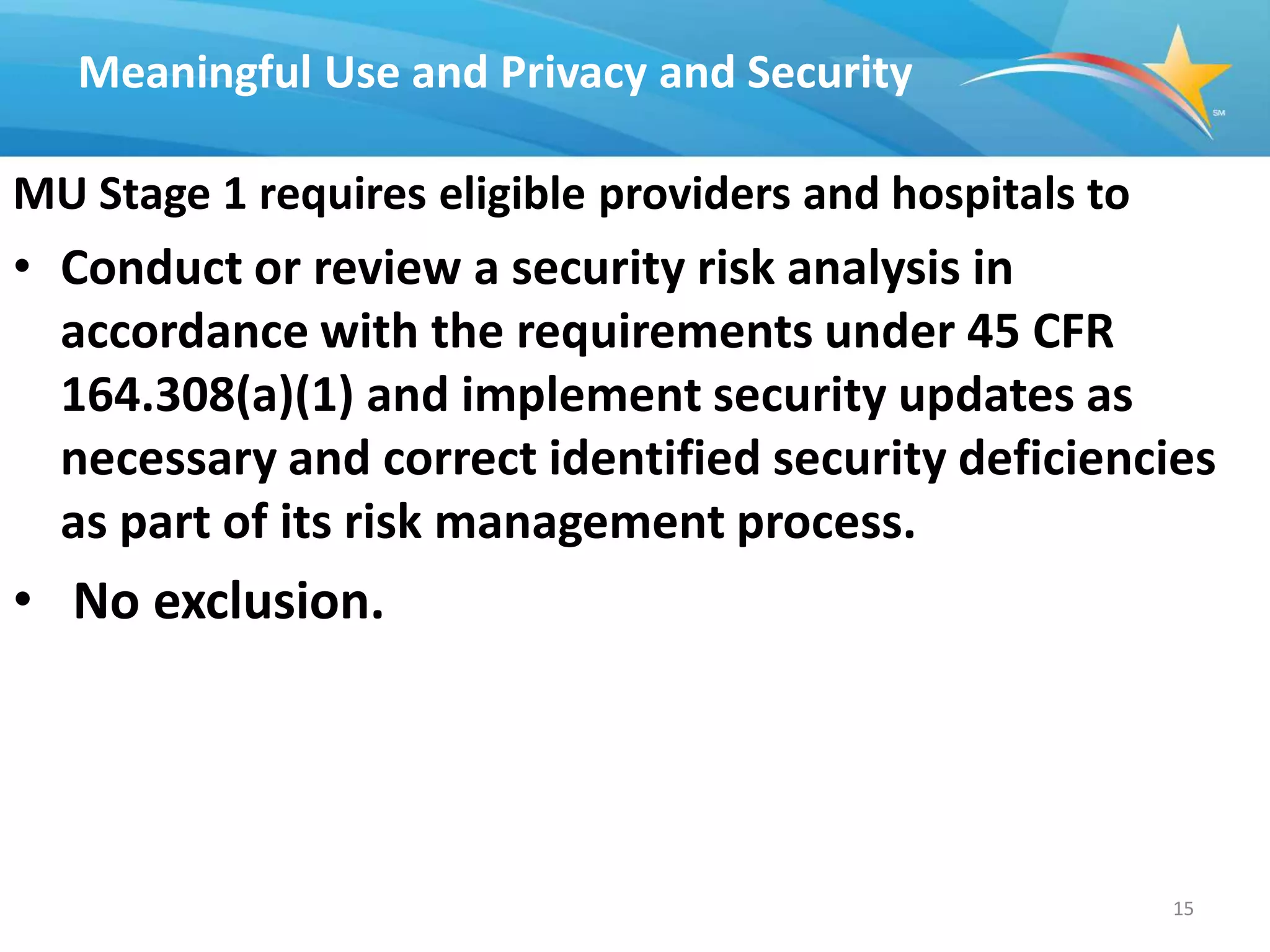 Meaningful Use and Privacy and Security

MU Stage 1 requires eligible providers and hospitals to
• Conduct or review a security risk analysis in
  accordance with the requirements under 45 CFR
  164.308(a)(1) and implement security updates as
  necessary and correct identified security deficiencies
  as part of its risk management process.
• No exclusion.




                                                          15
 