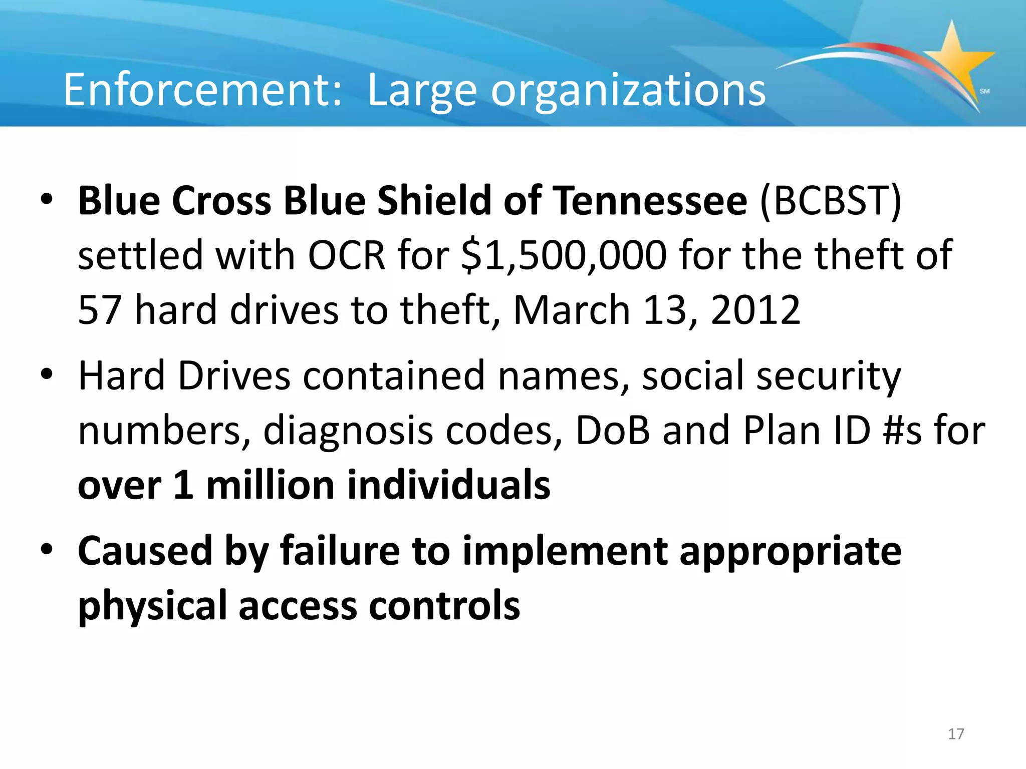 Enforcement: Large organizations

• Blue Cross Blue Shield of Tennessee (BCBST)
  settled with OCR for $1,500,000 for the theft of
  57 hard drives to theft, March 13, 2012
• Hard Drives contained names, social security
  numbers, diagnosis codes, DoB and Plan ID #s for
  over 1 million individuals
• Caused by failure to implement appropriate
  physical access controls

                                               17
 