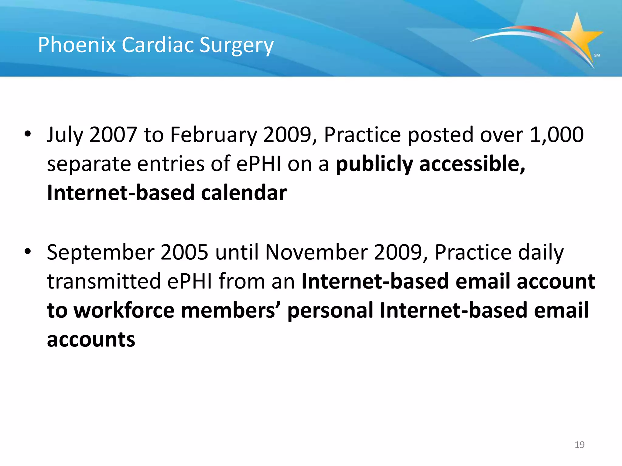 Phoenix Cardiac Surgery


• July 2007 to February 2009, Practice posted over 1,000
  separate entries of ePHI on a publicly accessible,
  Internet-based calendar

• September 2005 until November 2009, Practice daily
  transmitted ePHI from an Internet-based email account
  to workforce members’ personal Internet-based email
  accounts



                                                       19
 