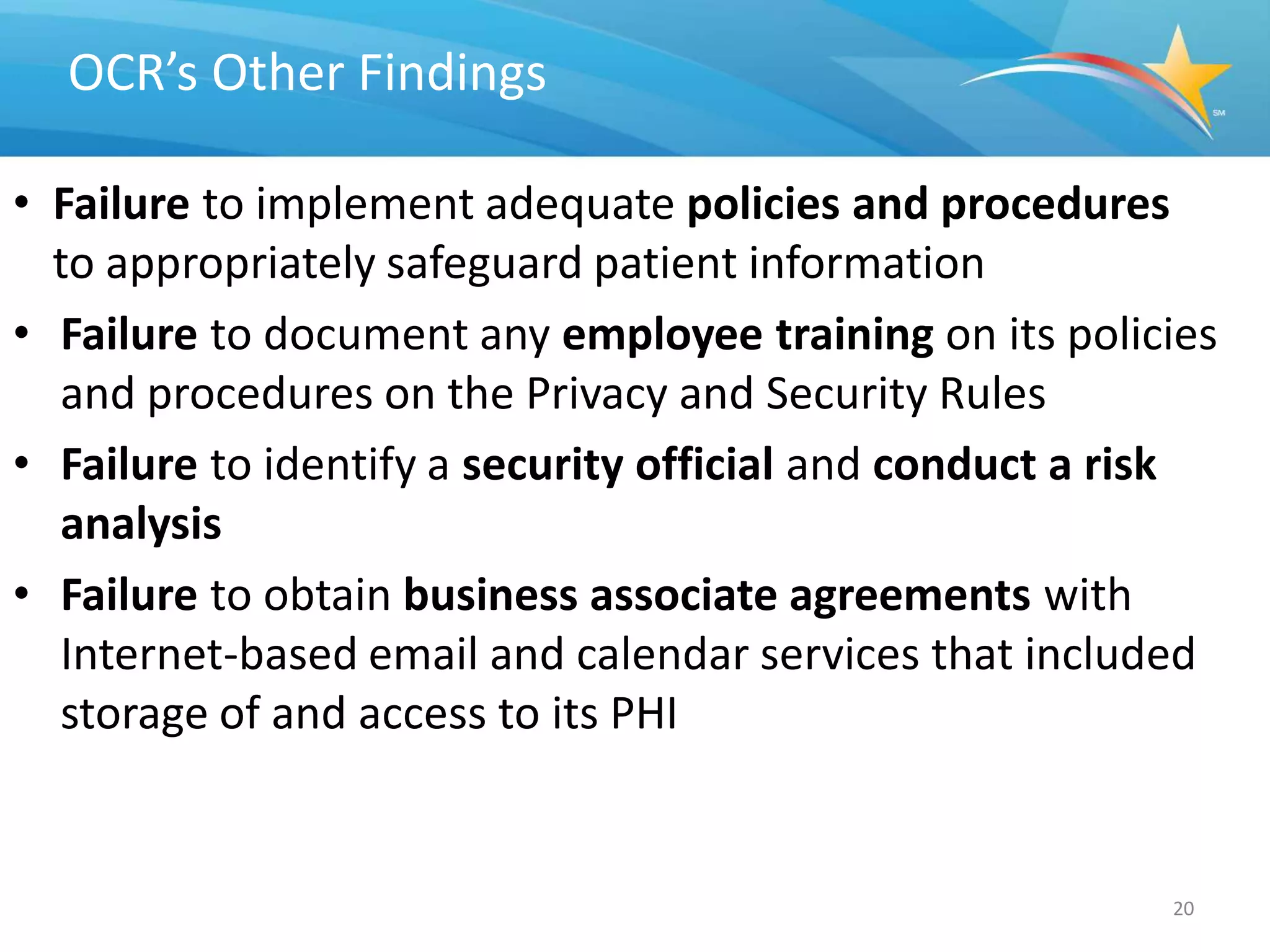 OCR’s Other Findings

• Failure to implement adequate policies and procedures
  to appropriately safeguard patient information
• Failure to document any employee training on its policies
  and procedures on the Privacy and Security Rules
• Failure to identify a security official and conduct a risk
  analysis
• Failure to obtain business associate agreements with
  Internet-based email and calendar services that included
  storage of and access to its PHI


                                                         20
 