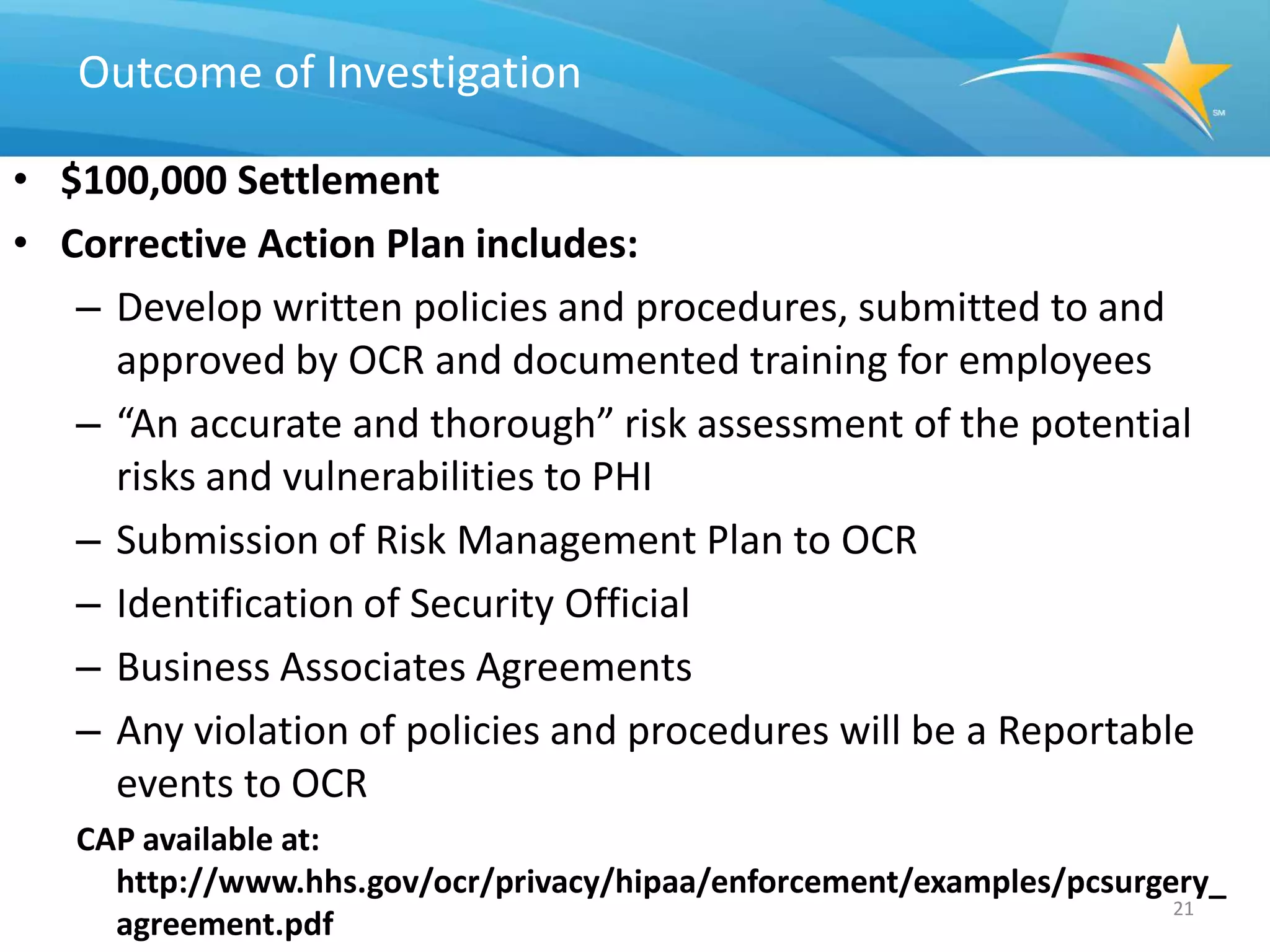 Outcome of Investigation

• $100,000 Settlement
• Corrective Action Plan includes:
   – Develop written policies and procedures, submitted to and
     approved by OCR and documented training for employees
   – “An accurate and thorough” risk assessment of the potential
     risks and vulnerabilities to PHI
   – Submission of Risk Management Plan to OCR
   – Identification of Security Official
   – Business Associates Agreements
   – Any violation of policies and procedures will be a Reportable
     events to OCR
   CAP available at:
     http://www.hhs.gov/ocr/privacy/hipaa/enforcement/examples/pcsurgery_
                                                                      21
     agreement.pdf
 