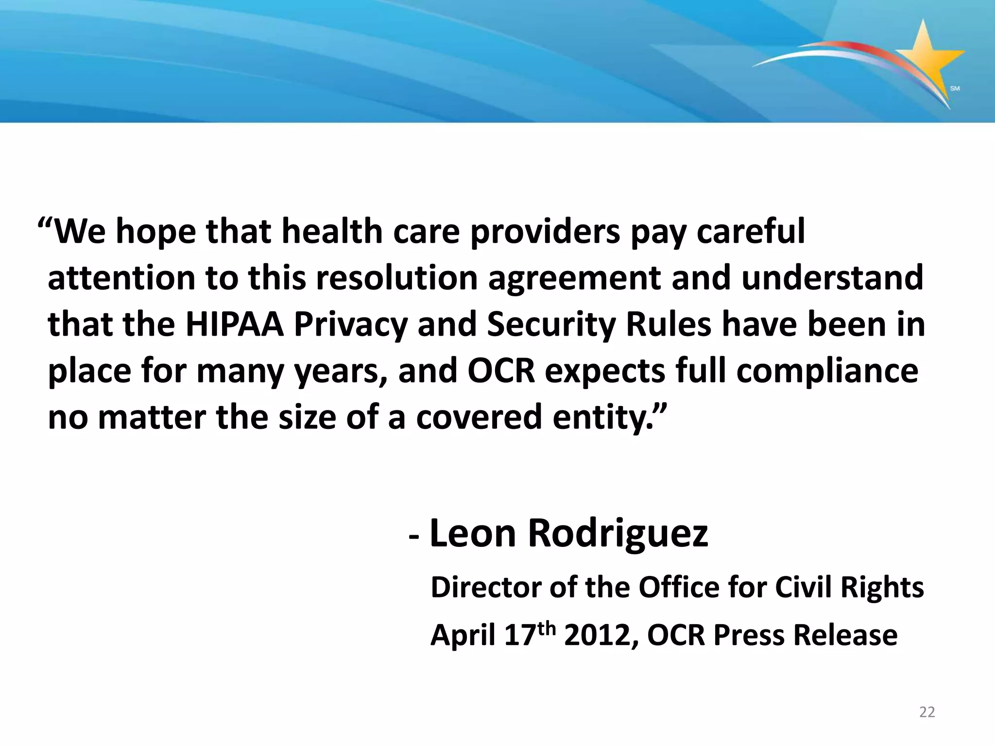 “We hope that health care providers pay careful
 attention to this resolution agreement and understand
 that the HIPAA Privacy and Security Rules have been in
 place for many years, and OCR expects full compliance
 no matter the size of a covered entity.”


                      - Leon Rodriguez
                        Director of the Office for Civil Rights
                        April 17th 2012, OCR Press Release

                                                              22
 