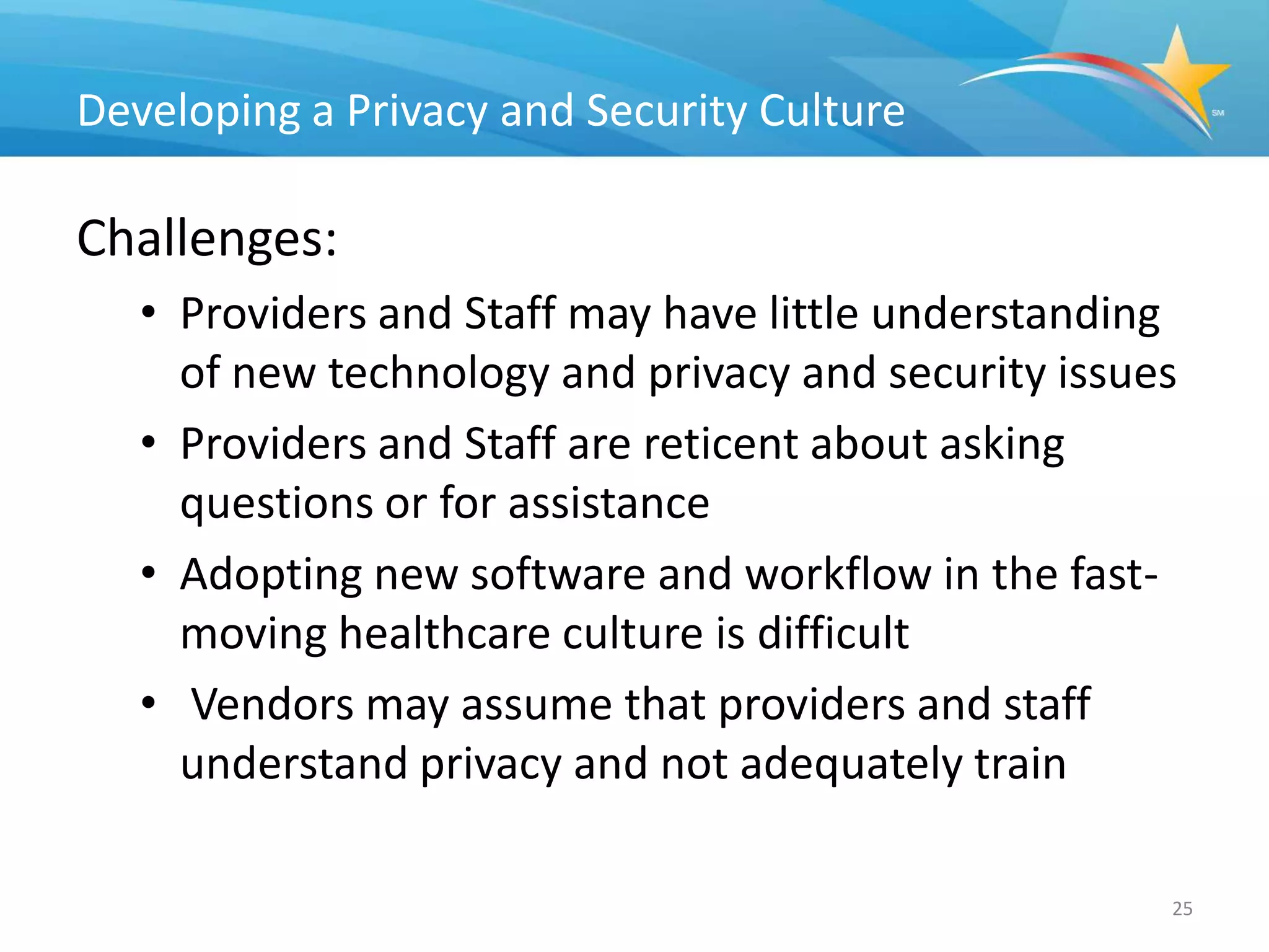 Developing a Privacy and Security Culture

Challenges:
   • Providers and Staff may have little understanding
     of new technology and privacy and security issues
   • Providers and Staff are reticent about asking
     questions or for assistance
   • Adopting new software and workflow in the fast-
     moving healthcare culture is difficult
   • Vendors may assume that providers and staff
     understand privacy and not adequately train

                                                     25
 
