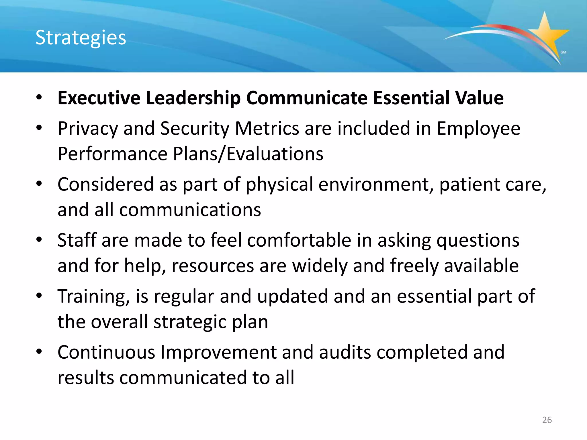 Strategies

• Executive Leadership Communicate Essential Value
• Privacy and Security Metrics are included in Employee
  Performance Plans/Evaluations
• Considered as part of physical environment, patient care,
  and all communications
• Staff are made to feel comfortable in asking questions
  and for help, resources are widely and freely available
• Training, is regular and updated and an essential part of
  the overall strategic plan
• Continuous Improvement and audits completed and
  results communicated to all
                                                          26
 