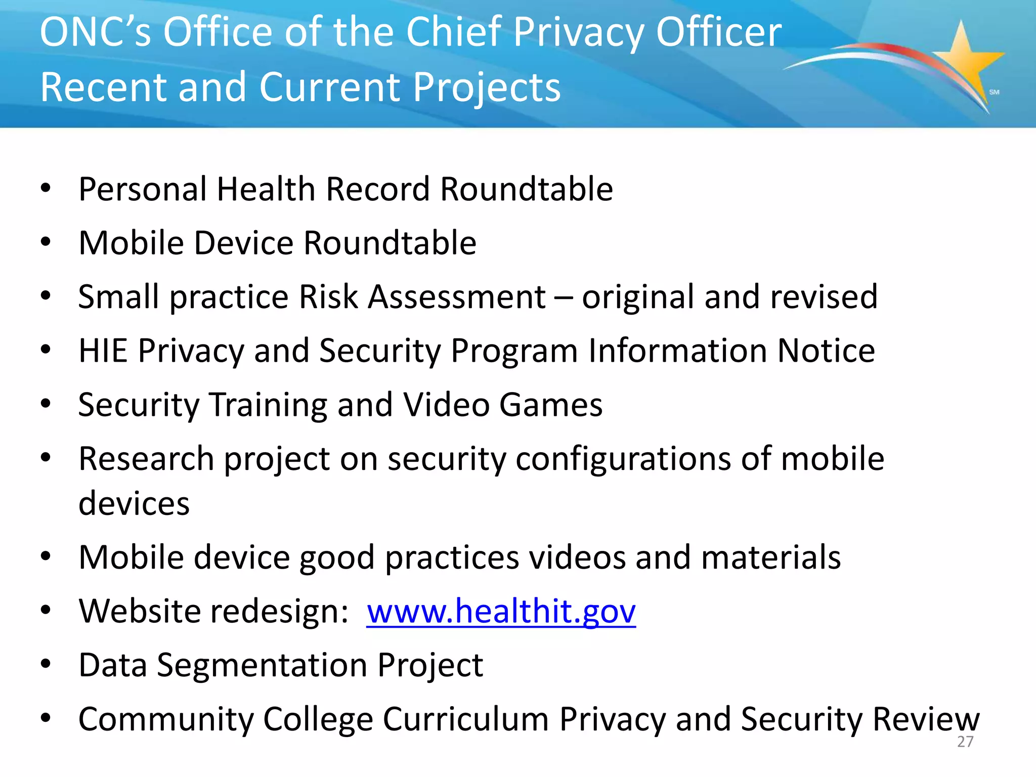ONC’s Office of the Chief Privacy Officer
Recent and Current Projects

•   Personal Health Record Roundtable
•   Mobile Device Roundtable
•   Small practice Risk Assessment – original and revised
•   HIE Privacy and Security Program Information Notice
•   Security Training and Video Games
•   Research project on security configurations of mobile
    devices
•   Mobile device good practices videos and materials
•   Website redesign: www.healthit.gov
•   Data Segmentation Project
•   Community College Curriculum Privacy and Security Review
                                                           27
 