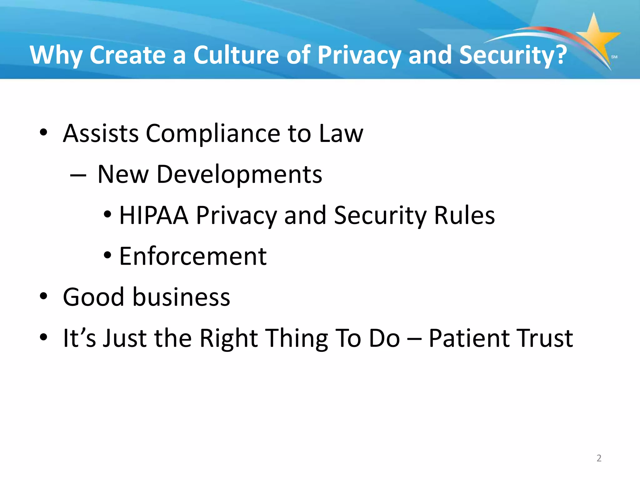 Why Create a Culture of Privacy and Security?

• Assists Compliance to Law
   – New Developments
       • HIPAA Privacy and Security Rules
       • Enforcement
• Good business
• It’s Just the Right Thing To Do – Patient Trust



                                                    2
 