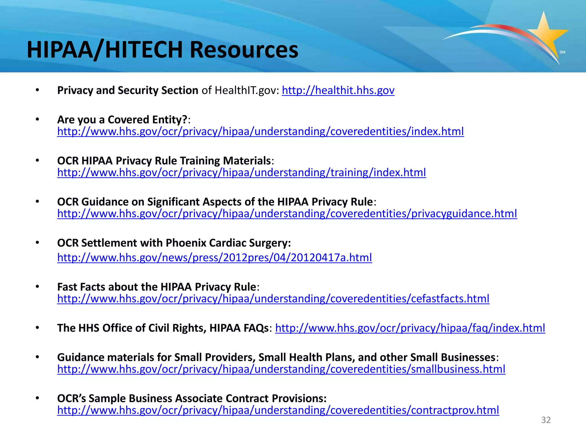 HIPAA/HITECH Resources
•   Privacy and Security Section of HealthIT.gov: http://healthit.hhs.gov

•   Are you a Covered Entity?:
    http://www.hhs.gov/ocr/privacy/hipaa/understanding/coveredentities/index.html

•   OCR HIPAA Privacy Rule Training Materials:
    http://www.hhs.gov/ocr/privacy/hipaa/understanding/training/index.html

•   OCR Guidance on Significant Aspects of the HIPAA Privacy Rule:
    http://www.hhs.gov/ocr/privacy/hipaa/understanding/coveredentities/privacyguidance.html

•   OCR Settlement with Phoenix Cardiac Surgery:
    http://www.hhs.gov/news/press/2012pres/04/20120417a.html

•   Fast Facts about the HIPAA Privacy Rule:
    http://www.hhs.gov/ocr/privacy/hipaa/understanding/coveredentities/cefastfacts.html

•   The HHS Office of Civil Rights, HIPAA FAQs: http://www.hhs.gov/ocr/privacy/hipaa/faq/index.html

•   Guidance materials for Small Providers, Small Health Plans, and other Small Businesses:
    http://www.hhs.gov/ocr/privacy/hipaa/understanding/coveredentities/smallbusiness.html

•   OCR’s Sample Business Associate Contract Provisions:
    http://www.hhs.gov/ocr/privacy/hipaa/understanding/coveredentities/contractprov.html
                                                                                                  32
 