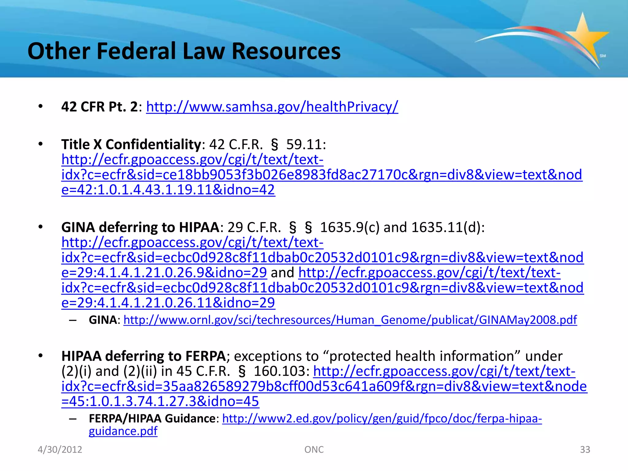 Other Federal Law Resources

•   42 CFR Pt. 2: http://www.samhsa.gov/healthPrivacy/

•   Title X Confidentiality: 42 C.F.R. § 59.11:
    http://ecfr.gpoaccess.gov/cgi/t/text/text-
    idx?c=ecfr&sid=ce18bb9053f3b026e8983fd8ac27170c&rgn=div8&view=text&nod
    e=42:1.0.1.4.43.1.19.11&idno=42

•   GINA deferring to HIPAA: 29 C.F.R. §§ 1635.9(c) and 1635.11(d):
    http://ecfr.gpoaccess.gov/cgi/t/text/text-
    idx?c=ecfr&sid=ecbc0d928c8f11dbab0c20532d0101c9&rgn=div8&view=text&nod
    e=29:4.1.4.1.21.0.26.9&idno=29 and http://ecfr.gpoaccess.gov/cgi/t/text/text-
    idx?c=ecfr&sid=ecbc0d928c8f11dbab0c20532d0101c9&rgn=div8&view=text&nod
    e=29:4.1.4.1.21.0.26.11&idno=29
      – GINA: http://www.ornl.gov/sci/techresources/Human_Genome/publicat/GINAMay2008.pdf

•   HIPAA deferring to FERPA; exceptions to “protected health information” under
    (2)(i) and (2)(ii) in 45 C.F.R. § 160.103: http://ecfr.gpoaccess.gov/cgi/t/text/text-
    idx?c=ecfr&sid=35aa826589279b8cff00d53c641a609f&rgn=div8&view=text&node
    =45:1.0.1.3.74.1.27.3&idno=45
      – FERPA/HIPAA Guidance: http://www2.ed.gov/policy/gen/guid/fpco/doc/ferpa-hipaa-
        guidance.pdf
4/30/2012                                    ONC                                            33
 
