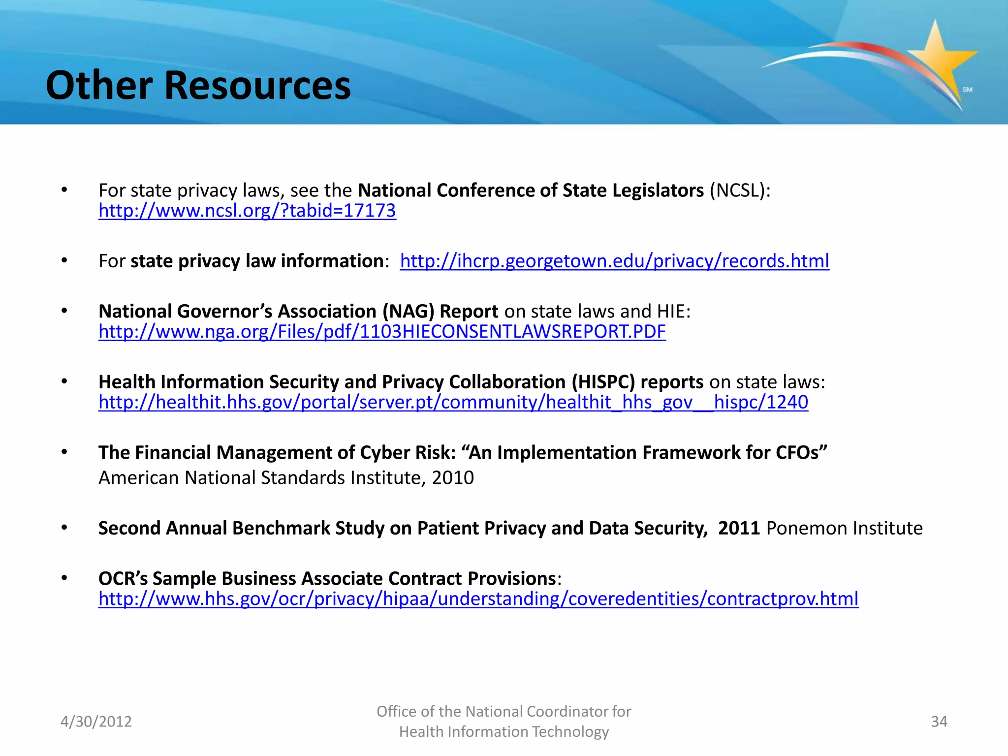 Other Resources

•   For state privacy laws, see the National Conference of State Legislators (NCSL):
    http://www.ncsl.org/?tabid=17173

•   For state privacy law information: http://ihcrp.georgetown.edu/privacy/records.html

•   National Governor’s Association (NAG) Report on state laws and HIE:
    http://www.nga.org/Files/pdf/1103HIECONSENTLAWSREPORT.PDF

•   Health Information Security and Privacy Collaboration (HISPC) reports on state laws:
    http://healthit.hhs.gov/portal/server.pt/community/healthit_hhs_gov__hispc/1240

•   The Financial Management of Cyber Risk: “An Implementation Framework for CFOs”
    American National Standards Institute, 2010

•   Second Annual Benchmark Study on Patient Privacy and Data Security, 2011 Ponemon Institute

•   OCR’s Sample Business Associate Contract Provisions:
    http://www.hhs.gov/ocr/privacy/hipaa/understanding/coveredentities/contractprov.html




                                     Office of the National Coordinator for
4/30/2012                                                                                        34
                                        Health Information Technology
 