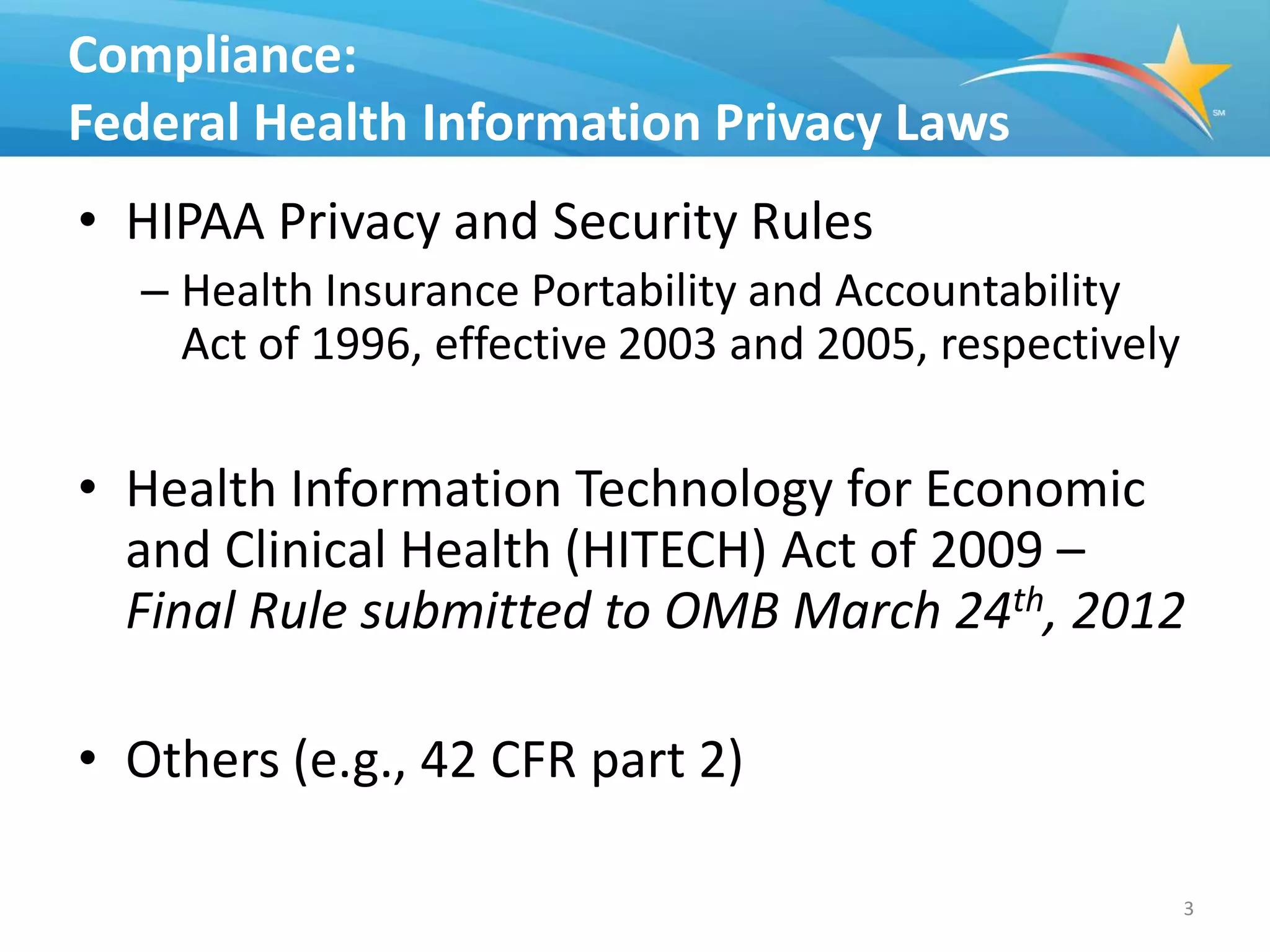 Compliance:
Federal Health Information Privacy Laws
• HIPAA Privacy and Security Rules
   – Health Insurance Portability and Accountability
     Act of 1996, effective 2003 and 2005, respectively

• Health Information Technology for Economic
  and Clinical Health (HITECH) Act of 2009 –
  Final Rule submitted to OMB March 24th, 2012

• Others (e.g., 42 CFR part 2)

                                                          3
 