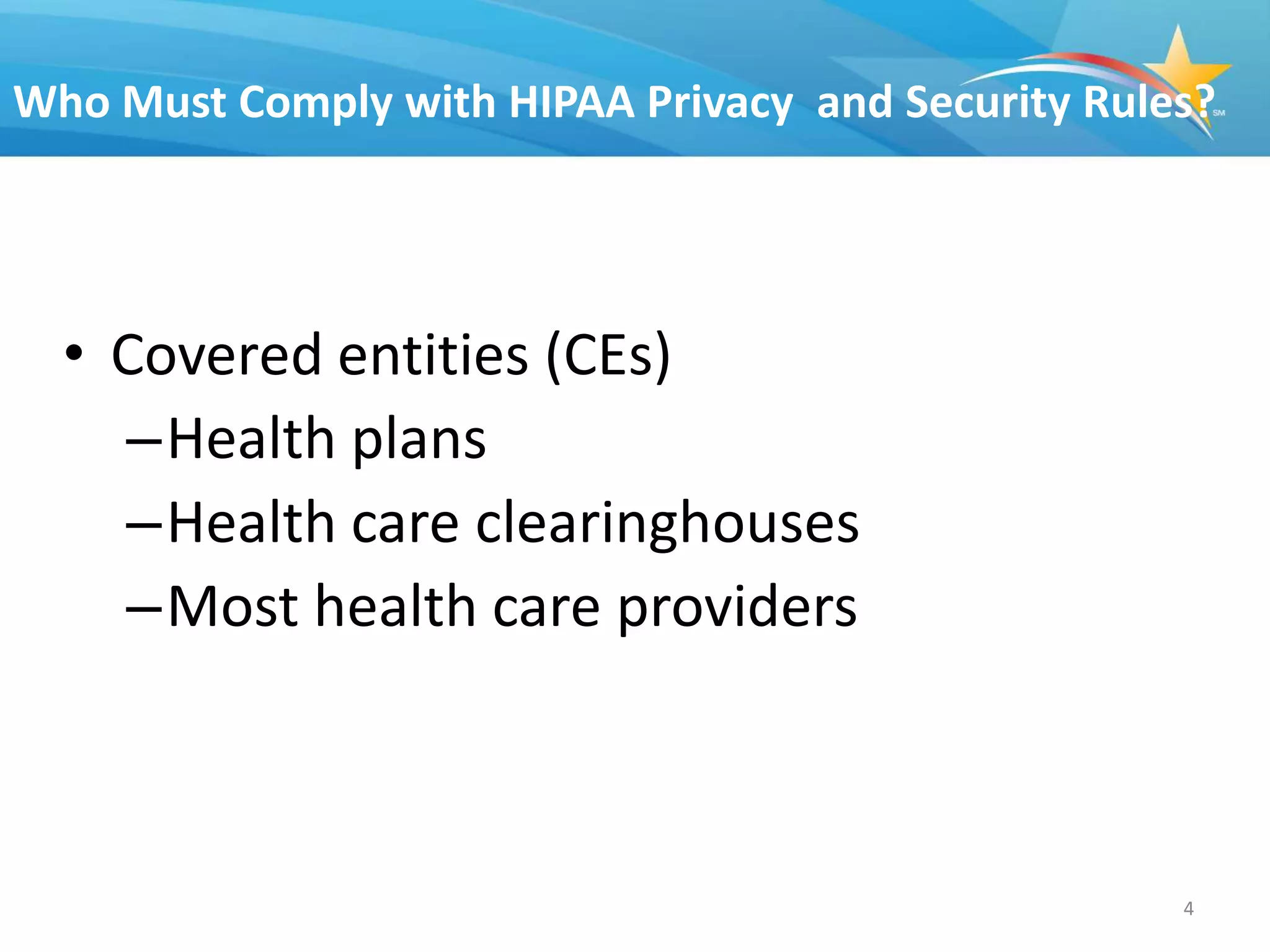 Who Must Comply with HIPAA Privacy and Security Rules?




  • Covered entities (CEs)
    –Health plans
    –Health care clearinghouses
    –Most health care providers



                                                    4
 