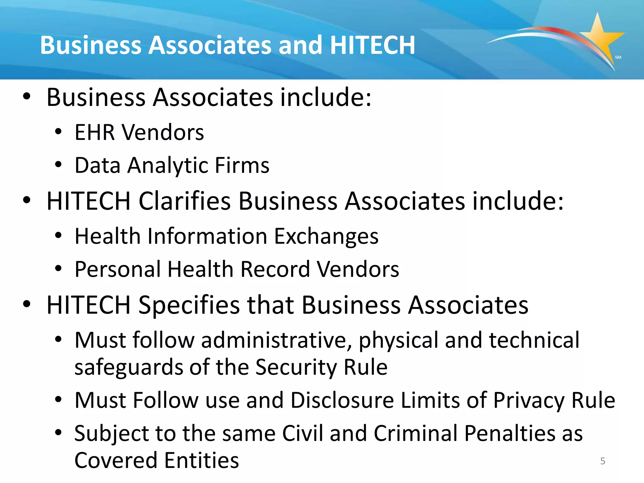 Business Associates and HITECH
• Business Associates include:
  • EHR Vendors
  • Data Analytic Firms
• HITECH Clarifies Business Associates include:
  • Health Information Exchanges
  • Personal Health Record Vendors
• HITECH Specifies that Business Associates
  • Must follow administrative, physical and technical
    safeguards of the Security Rule
  • Must Follow use and Disclosure Limits of Privacy Rule
  • Subject to the same Civil and Criminal Penalties as
    Covered Entities                                    5
 