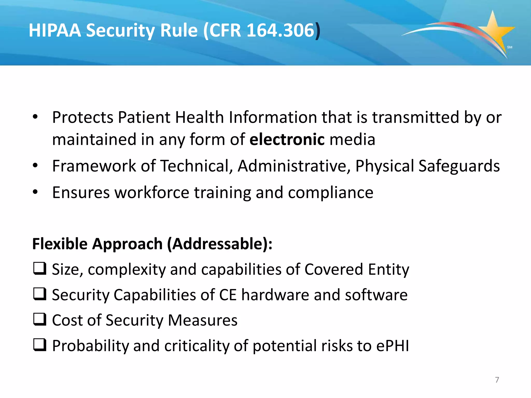 HIPAA Security Rule (CFR 164.306)



• Protects Patient Health Information that is transmitted by or
  maintained in any form of electronic media
• Framework of Technical, Administrative, Physical Safeguards
• Ensures workforce training and compliance

Flexible Approach (Addressable):
 Size, complexity and capabilities of Covered Entity
 Security Capabilities of CE hardware and software
 Cost of Security Measures
 Probability and criticality of potential risks to ePHI
                                                              7
 
