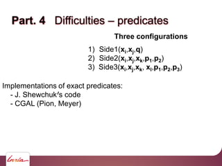 Part. 4 Difficulties – predicates
Three configurations
1) Side1(xi,xj,q)
2) Side2(xi,xj,xk,p1,p2)
3) Side3(xi,xj,xk, xl,p1,p2,p3)
Implementations of exact predicates:
- J. Shewchuk s code
- CGAL (Pion, Meyer)
 