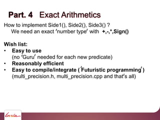 Part. 4 Exact Arithmetics
How to implement Side1(), Side2(), Side3() ?
We need an exact number type with +,-,*,Sign()
Wish list:
• Easy to use
(no Guru needed for each new predicate)
• Reasonably efficient
• Easy to compile/integrate ( Futuristic programming )
(multi_precision.h, multi_precision.cpp and that s all)
 