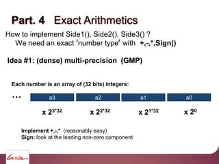 Part. 4 Exact Arithmetics
How to implement Side1(), Side2(), Side3() ?
We need an exact number type with +,-,*,Sign()
Idea #1: (dense) multi-precision (GMP)
a0a1a2a3
x 20
x 21*32x 22*32x 23*32
…
Each number is an array of (32 bits) integers:
Implement +,-,* (reasonably easy)
Sign: look at the leading non-zero component
 