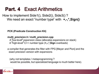 Part. 4 Exact Arithmetics
How to implement Side1(), Side2(), Side3() ?
We need an exact number type with +,-,*,Sign()
PCK (Predicate Construction Kit)
multi_precision.h / multi_precision.cpp
A low-level expansion class (allocates expansions on stack)
A high-level C++ number type (+,-,*,Sign overloads)
a compiler that generates the filter with FPG [Meyer and Pion] and the
exact precision version with expansions
(why not templates / metaprogramming ?
would be possible, but specialized language is much better here).
 