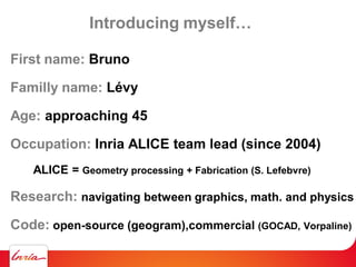 Introducing myself…
First name: Bruno
Familly name: Lévy
Age: approaching 45
Occupation: Inria ALICE team lead (since 2004)
ALICE = Geometry processing + Fabrication (S. Lefebvre)
Research: navigating between graphics, math. and physics
Code: open-source (geogram),commercial (GOCAD, Vorpaline)
 