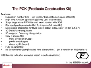 The PCK (Predicate Construction Kit)
Features:
• Expansion number type – low level API (allocation on stack, efficient)
• High level API with operators (easy to use, less efficient)
• Script to generate FPG filter and exact version with SOS
• Standard predicates (orient2d, 3d, insphere3d, orient4d)
• More exotic predicates for RVD (side1, side2, side3, side 4 in dim 3,4,6,7)
• 3D Delaunay triangulation
• 3D weighted Delaunay triangulation
• Only 6 source files
• multi_precision.(h,cpp)
• predicates.(h,cpp)
• delaunay3d.(h,cpp)
• Fully documented
• No dependency (compiles and runs everywhere*, I got a version on my phone :-)
BSD license (do what you want with it, including business)
*In the IEEE754 world
 