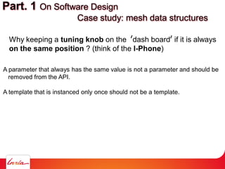 Part. 1 On Software Design
Case study: mesh data structures
Why keeping a tuning knob on the dash board if it is always
on the same position ? (think of the I-Phone)
A parameter that always has the same value is not a parameter and should be
removed from the API.
A template that is instanced only once should not be a template.
 