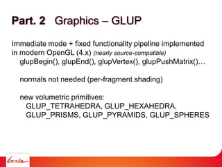 Part. 2 Graphics – GLUP
Immediate mode + fixed functionality pipeline implemented
in modern OpenGL (4.x) (nearly source-compatible)
glupBegin(), glupEnd(), glupVertex(), glupPushMatrix()…
normals not needed (per-fragment shading)
new volumetric primitives:
GLUP_TETRAHEDRA, GLUP_HEXAHEDRA,
GLUP_PRISMS, GLUP_PYRAMIDS, GLUP_SPHERES
 